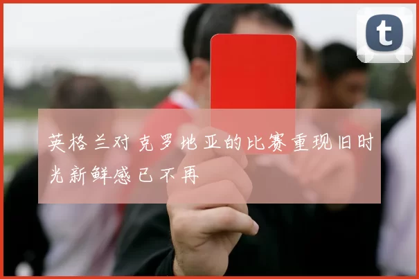 英格兰对克罗地亚的比赛重现旧时光新鲜感已不再