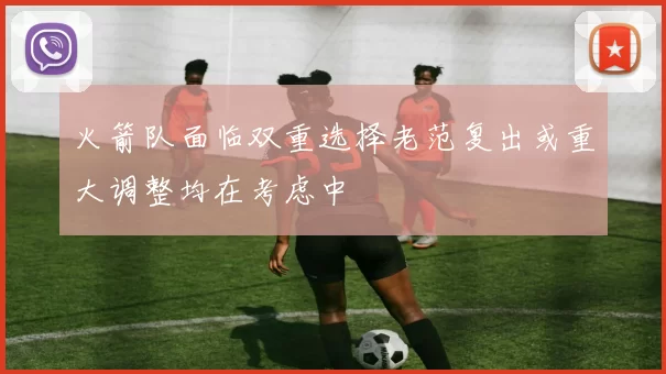 火箭队面临双重选择老范复出或重大调整均在考虑中