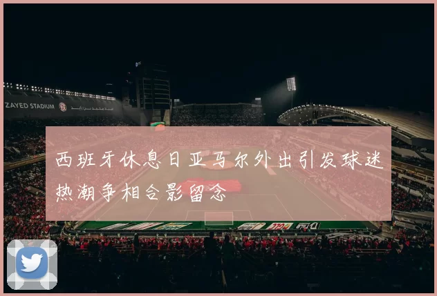 西班牙休息日亚马尔外出引发球迷热潮争相合影留念