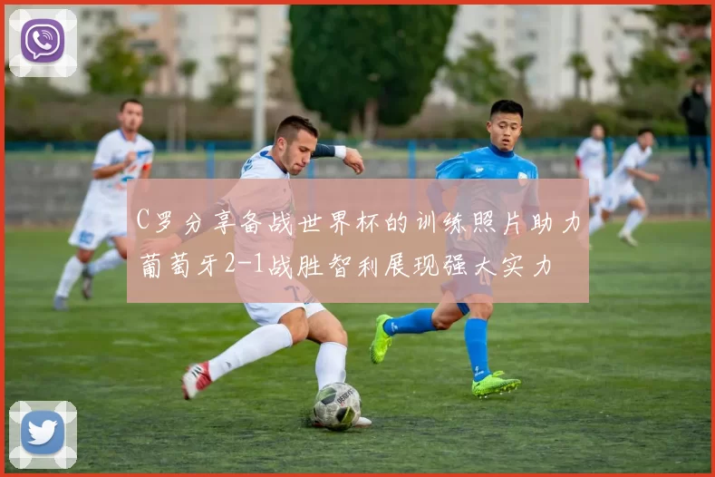 C罗分享备战世界杯的训练照片助力葡萄牙2-1战胜智利展现强大实力