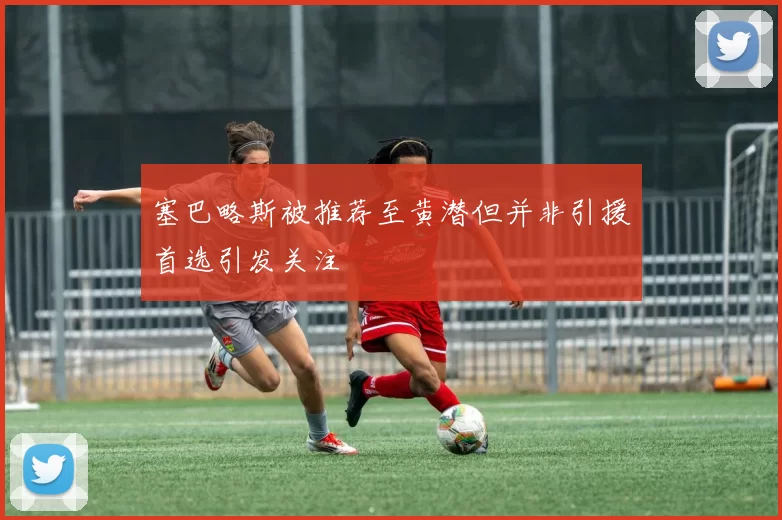 塞巴略斯被推荐至黄潜但并非引援首选引发关注
